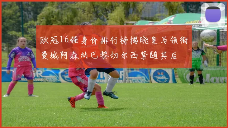 欧冠16强身价排行榜揭晓皇马领衔曼城阿森纳巴黎切尔西紧随其后