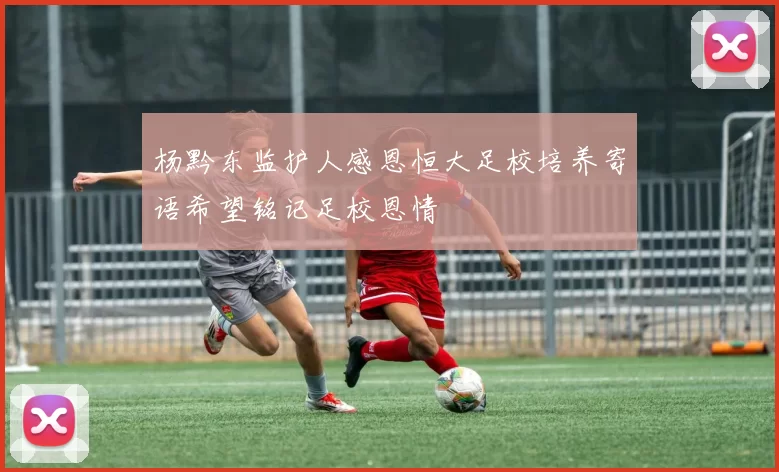 杨黔东监护人感恩恒大足校培养寄语希望铭记足校恩情