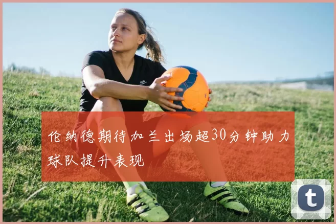 伦纳德期待加兰出场超30分钟助力球队提升表现