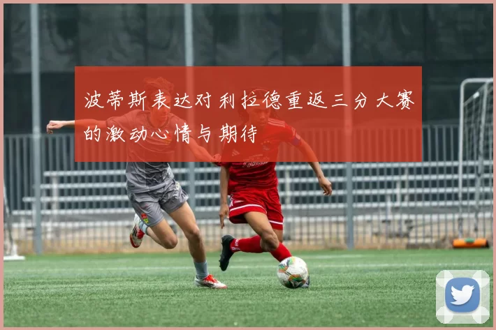 波蒂斯表达对利拉德重返三分大赛的激动心情与期待