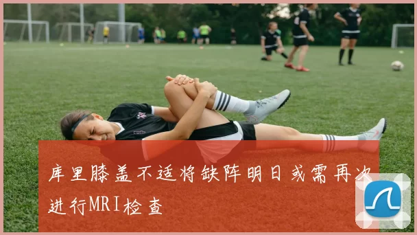 库里膝盖不适将缺阵明日或需再次进行MRI检查