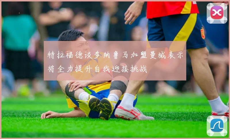 特拉福德谈多纳鲁马加盟曼城表示将全力提升自我迎接挑战