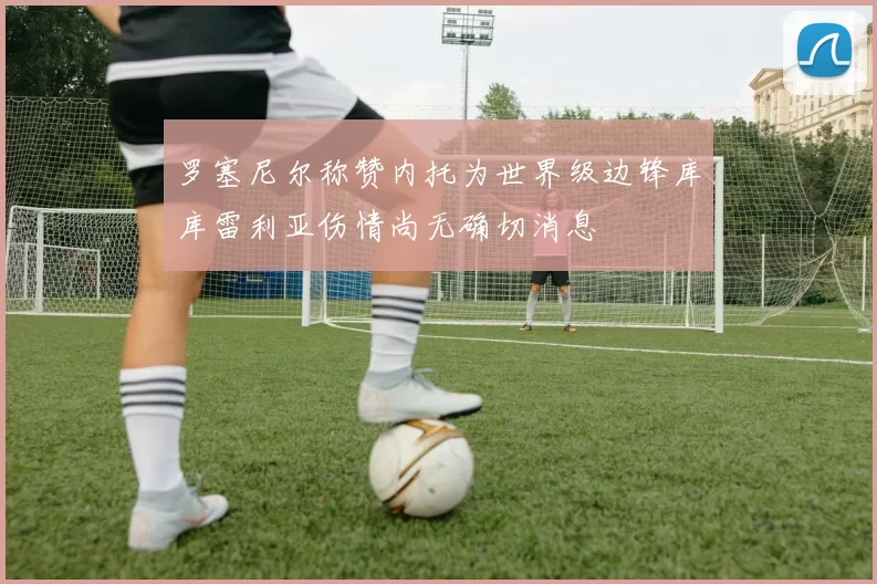罗塞尼尔称赞内托为世界级边锋库库雷利亚伤情尚无确切消息