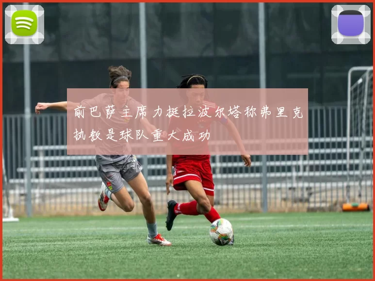 前巴萨主席力挺拉波尔塔称弗里克执教是球队重大成功