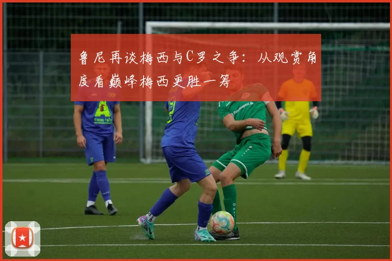 鲁尼再谈梅西与C罗之争：从观赏角度看巅峰梅西更胜一筹