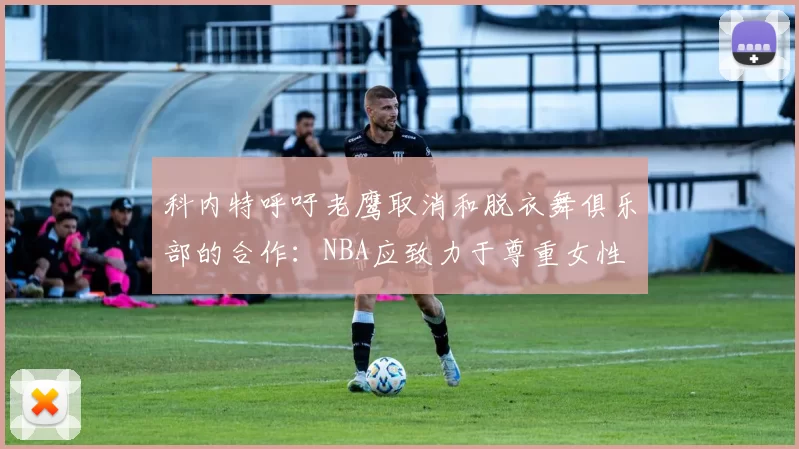 科内特呼吁老鹰取消和脱衣舞俱乐部的合作：NBA应致力于尊重女性