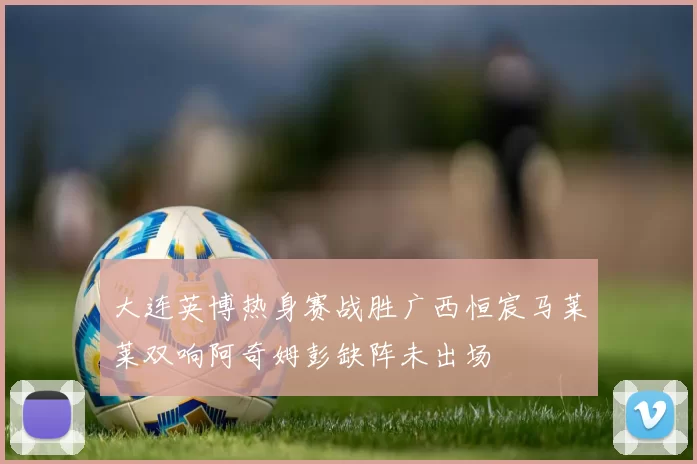大连英博热身赛战胜广西恒宸马莱莱双响阿奇姆彭缺阵未出场