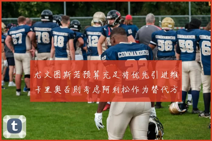尤文图斯若预算充足将优先引进维卡里奥否则考虑阿利松作为替代方案