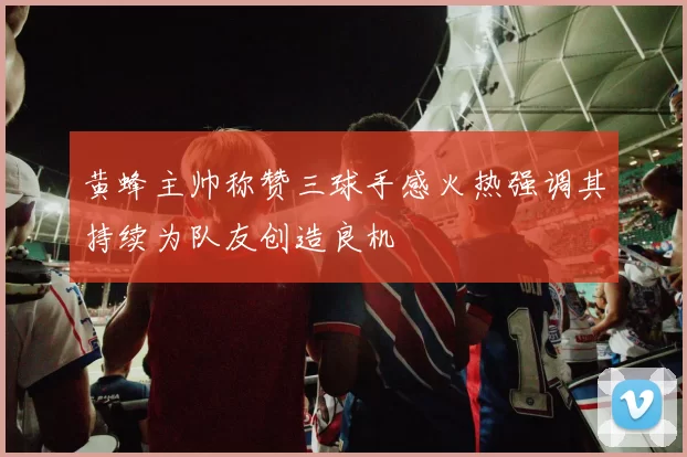 黄蜂主帅称赞三球手感火热强调其持续为队友创造良机