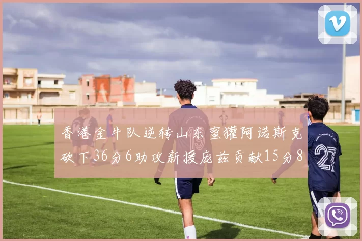 香港金牛队逆转山东蜜獾阿诺斯克砍下36分6助攻新援庞兹贡献15分8篮板9助攻
