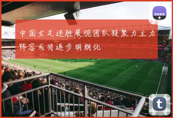 中国女足连胜展现团队凝聚力主力阵容或将逐步明朗化