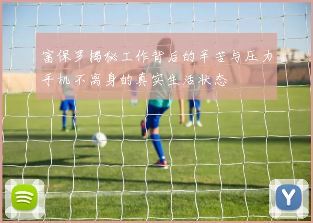 富保罗揭秘工作背后的辛苦与压力手机不离身的真实生活状态