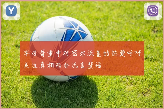 字母哥重申对密尔沃基的热爱呼吁关注真相而非流言蜚语