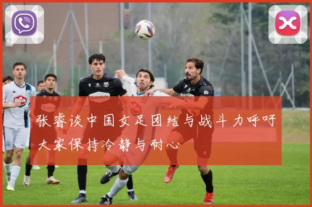 张睿谈中国女足团结与战斗力呼吁大家保持冷静与耐心