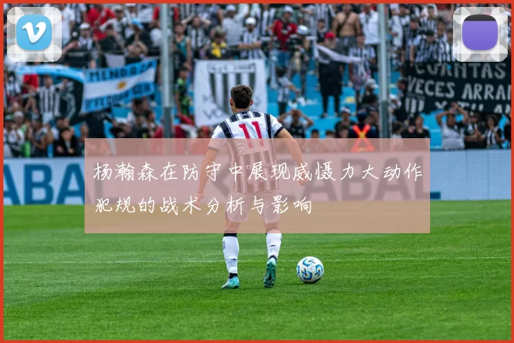 杨瀚森在防守中展现威慑力大动作犯规的战术分析与影响