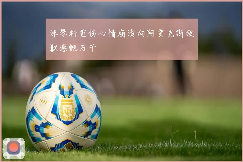 津琴科重伤心情崩溃向阿贾克斯致歉感慨万千
