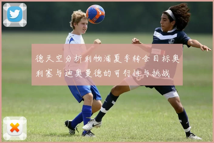 德天空分析利物浦夏季转会目标奥利塞与迪奥曼德的可行性与挑战