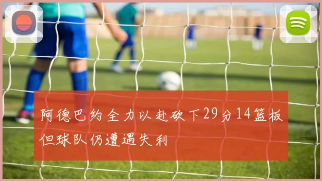 阿德巴约全力以赴砍下29分14篮板但球队仍遭遇失利