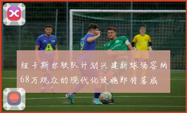 纽卡斯尔联队计划兴建新球场容纳68万观众的现代化设施即将落成
