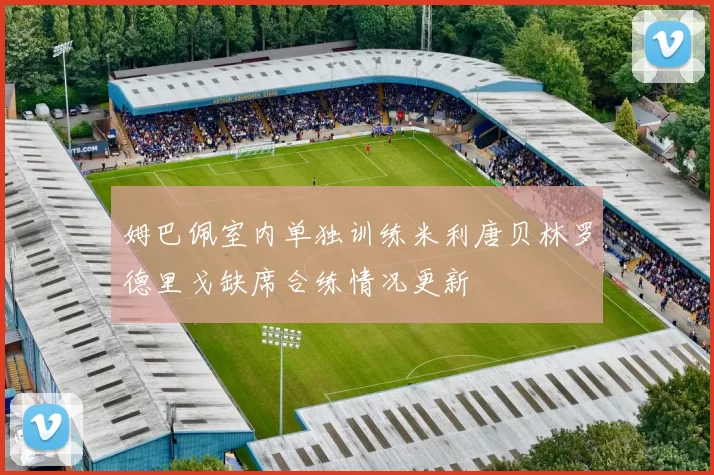 姆巴佩室内单独训练米利唐贝林罗德里戈缺席合练情况更新