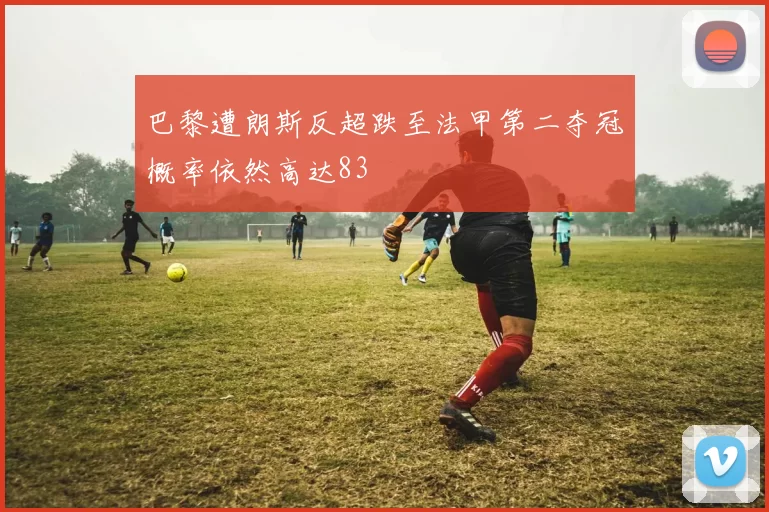 巴黎遭朗斯反超跌至法甲第二夺冠概率依然高达83