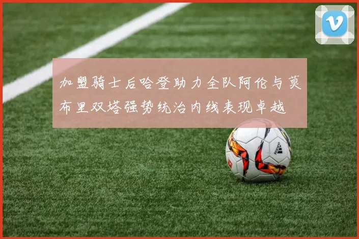 加盟骑士后哈登助力全队阿伦与莫布里双塔强势统治内线表现卓越