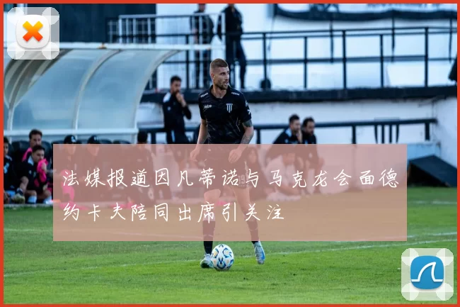 法媒报道因凡蒂诺与马克龙会面德约卡夫陪同出席引关注