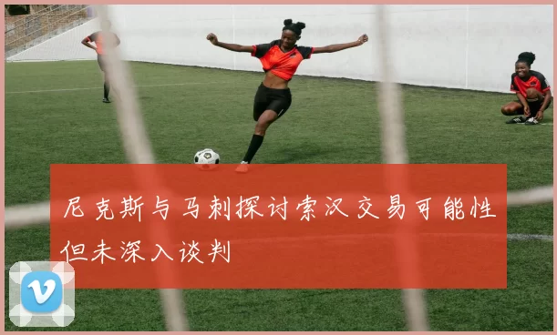 尼克斯与马刺探讨索汉交易可能性但未深入谈判