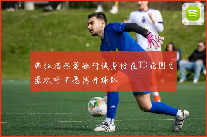 弗拉格热爱独行侠身份在TD花园自豪欢呼不愿离开球队